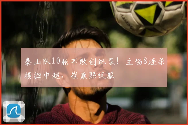 泰山队10轮不败创纪录!主场8连杀横扫中超,崔康熙叹服