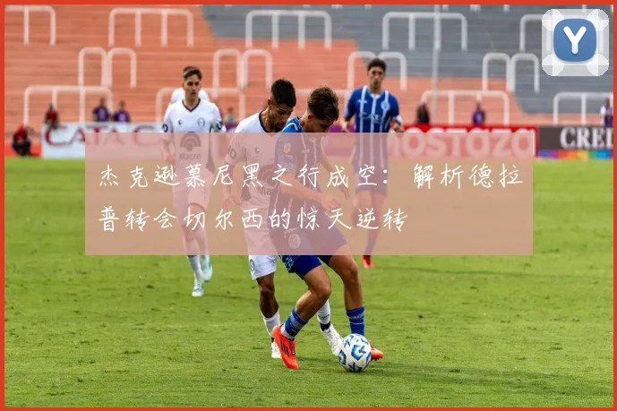 杰克逊慕尼黑之行成空:解析德拉普转会切尔西的惊天逆转